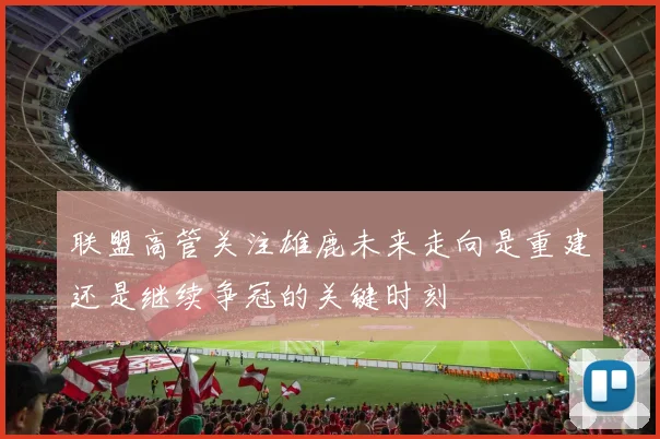 联盟高管关注雄鹿未来走向是重建还是继续争冠的关键时刻