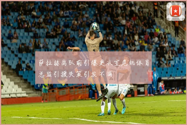 萨拉赫离队前引爆更衣室危机体育总监引援失策引发不满
