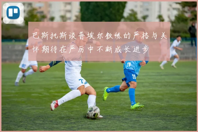 巴斯托斯谈普埃尔教练的严格与关怀期待在严厉中不断成长进步