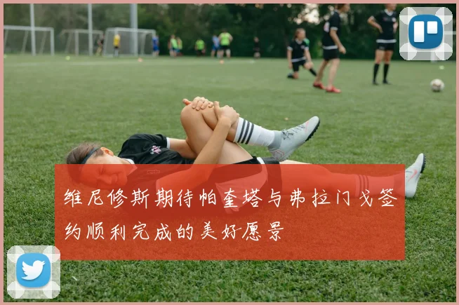 维尼修斯期待帕奎塔与弗拉门戈签约顺利完成的美好愿景
