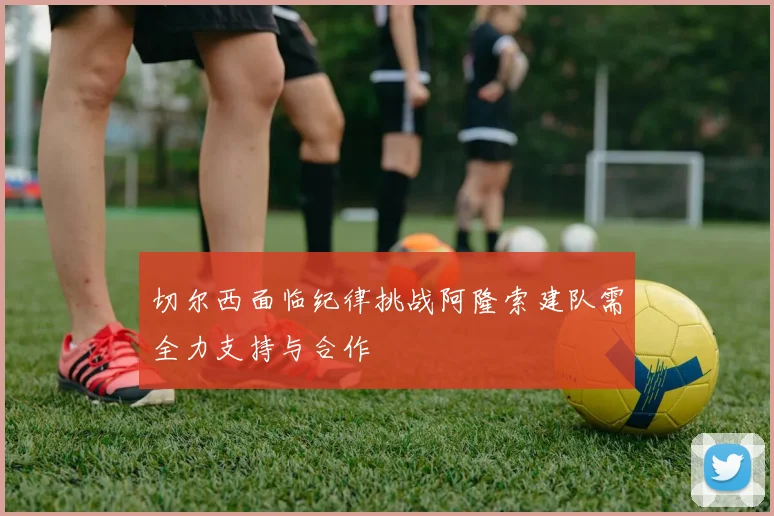 切尔西面临纪律挑战阿隆索建队需全力支持与合作