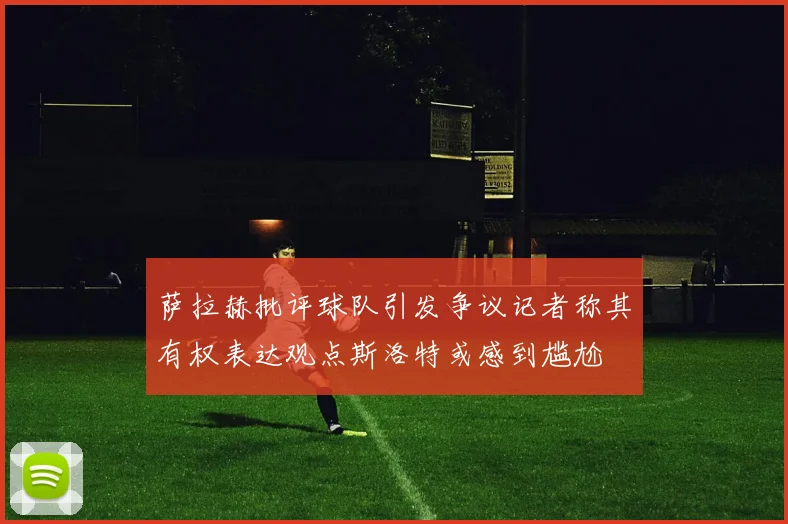 萨拉赫批评球队引发争议记者称其有权表达观点斯洛特或感到尴尬