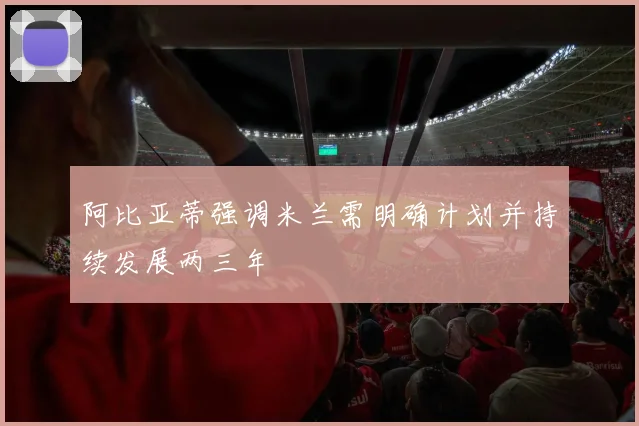 阿比亚蒂强调米兰需明确计划并持续发展两三年