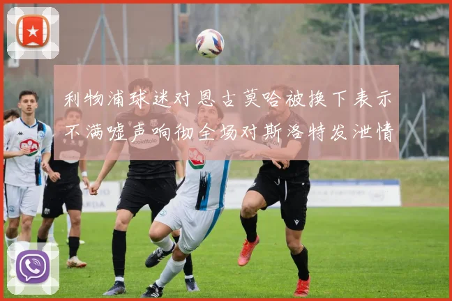 利物浦球迷对恩古莫哈被换下表示不满嘘声响彻全场对斯洛特发泄情绪