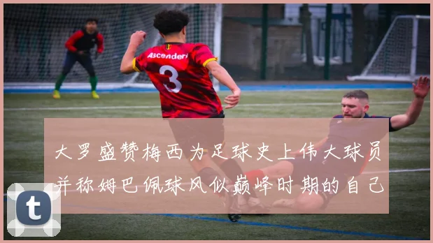 大罗盛赞梅西为足球史上伟大球员并称姆巴佩球风似巅峰时期的自己