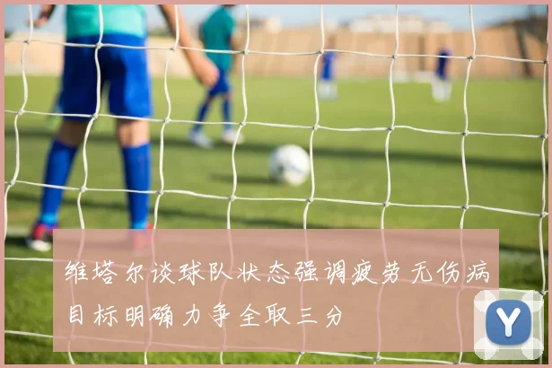 维塔尔谈球队状态强调疲劳无伤病目标明确力争全取三分