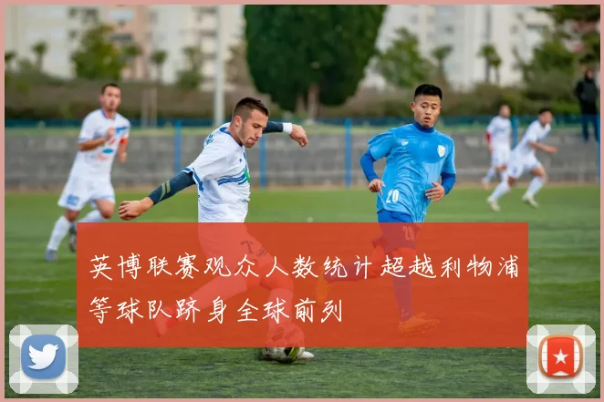 英博联赛观众人数统计超越利物浦等球队跻身全球前列