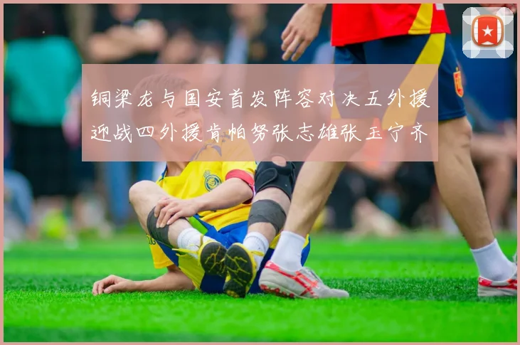 铜梁龙与国安首发阵容对决五外援迎战四外援肯帕努张志雄张玉宁齐上阵