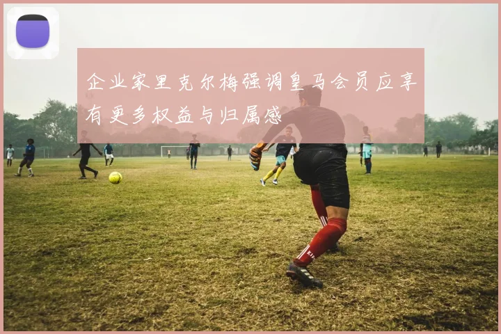 企业家里克尔梅强调皇马会员应享有更多权益与归属感