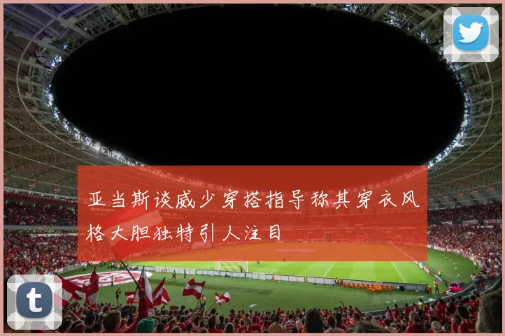 亚当斯谈威少穿搭指导称其穿衣风格大胆独特引人注目