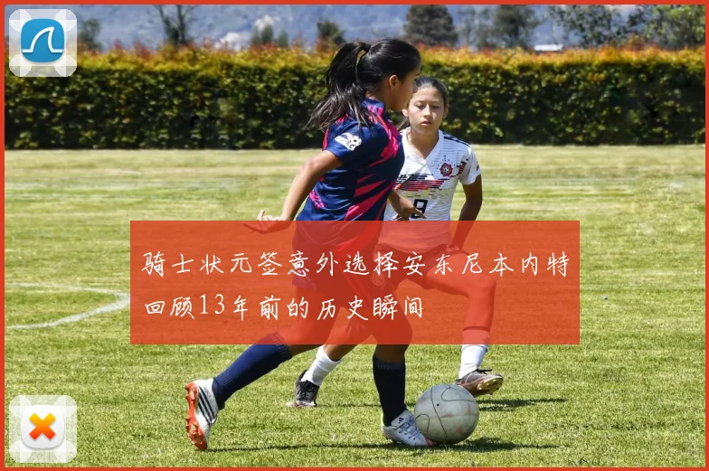骑士状元签意外选择安东尼本内特回顾13年前的历史瞬间