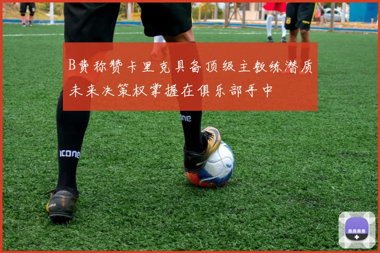 B费称赞卡里克具备顶级主教练潜质未来决策权掌握在俱乐部手中