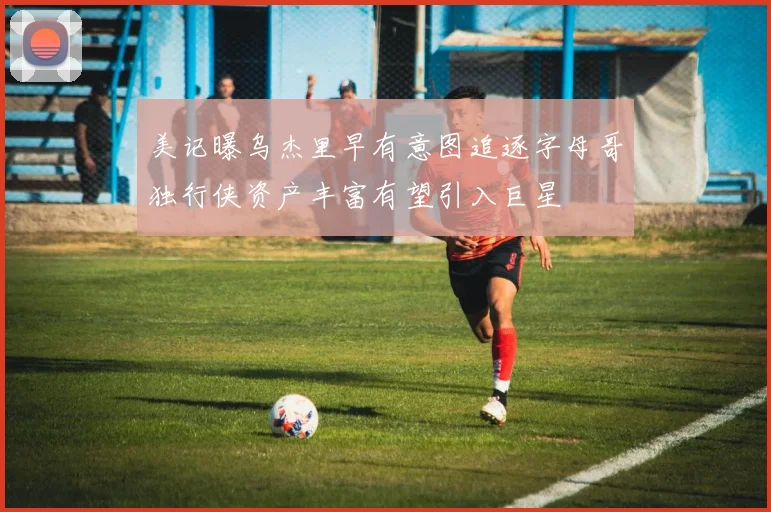 美记曝乌杰里早有意图追逐字母哥独行侠资产丰富有望引入巨星