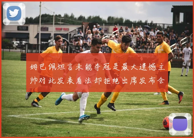 姆巴佩坦言未能夺冠是最大遗憾主帅对此发表看法却拒绝出席发布会