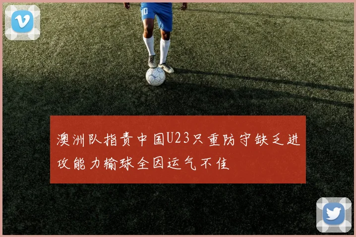 澳洲队指责中国U23只重防守缺乏进攻能力输球全因运气不佳