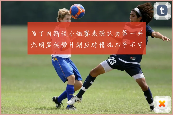 马丁内斯谈小组赛表现认为第一并无明显优势计划应对情况几乎不可能