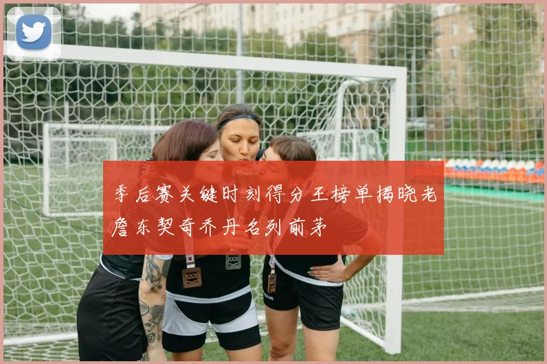季后赛关键时刻得分王榜单揭晓老詹东契奇乔丹名列前茅