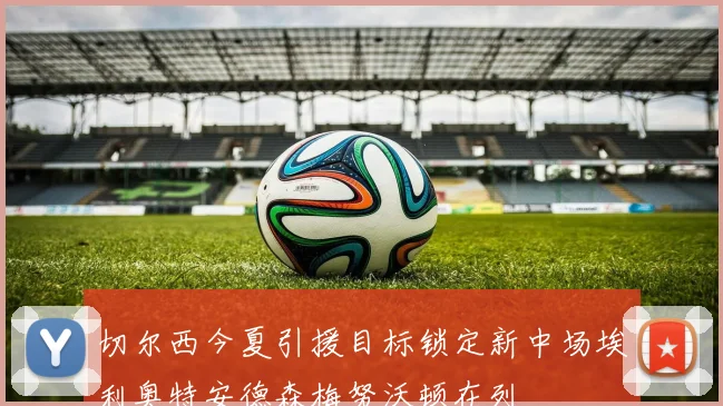 切尔西今夏引援目标锁定新中场埃利奥特安德森梅努沃顿在列