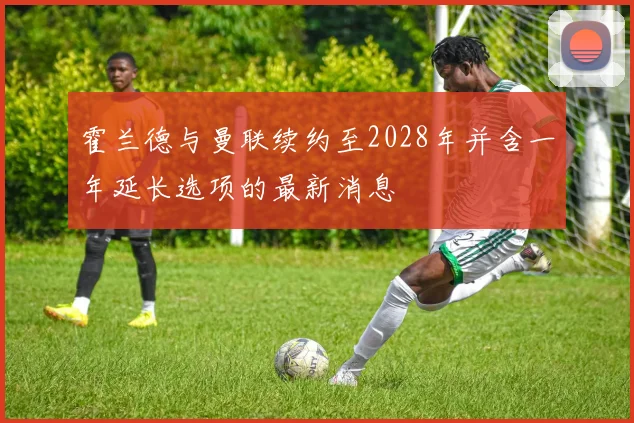 霍兰德与曼联续约至2028年并含一年延长选项的最新消息