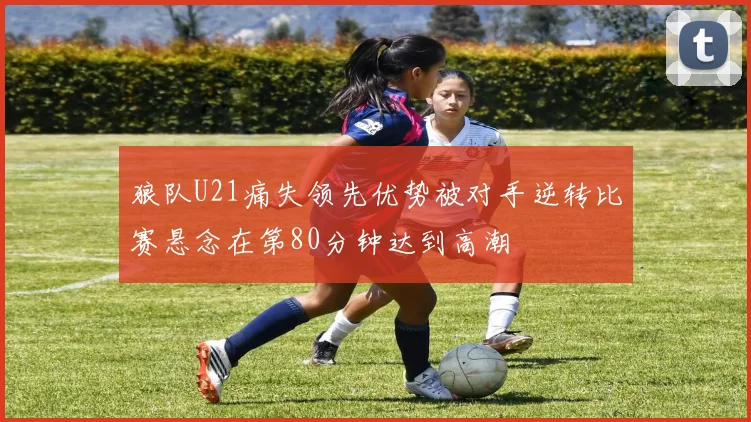 狼队U21痛失领先优势被对手逆转比赛悬念在第80分钟达到高潮