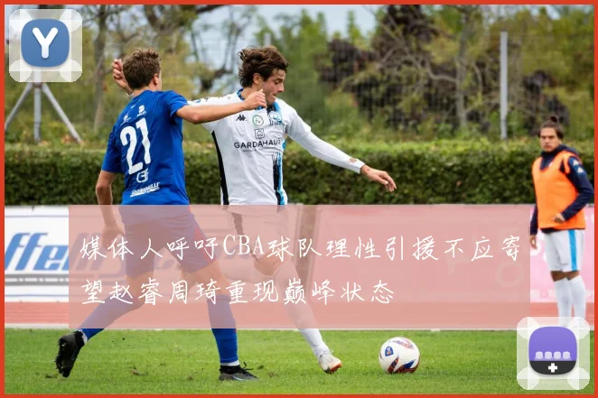 媒体人呼吁CBA球队理性引援不应寄望赵睿周琦重现巅峰状态