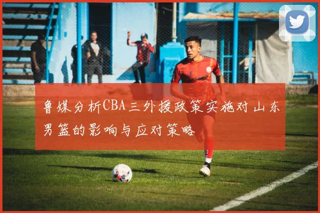 鲁媒分析CBA三外援政策实施对山东男篮的影响与应对策略