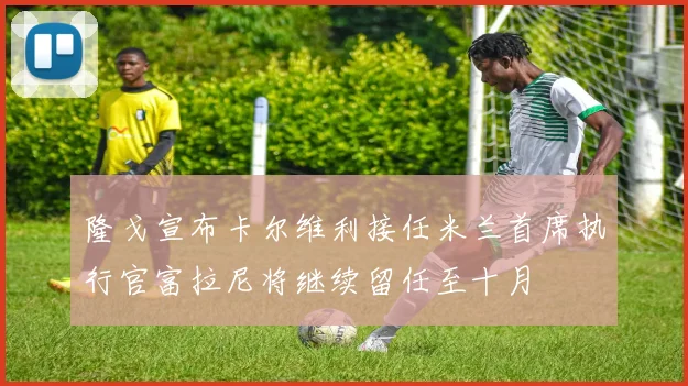 隆戈宣布卡尔维利接任米兰首席执行官富拉尼将继续留任至十月