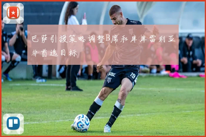 巴萨引援策略调整B席和库库雷利亚非首选目标