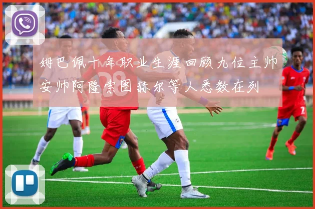 姆巴佩十年职业生涯回顾九位主帅安帅阿隆索图赫尔等人悉数在列