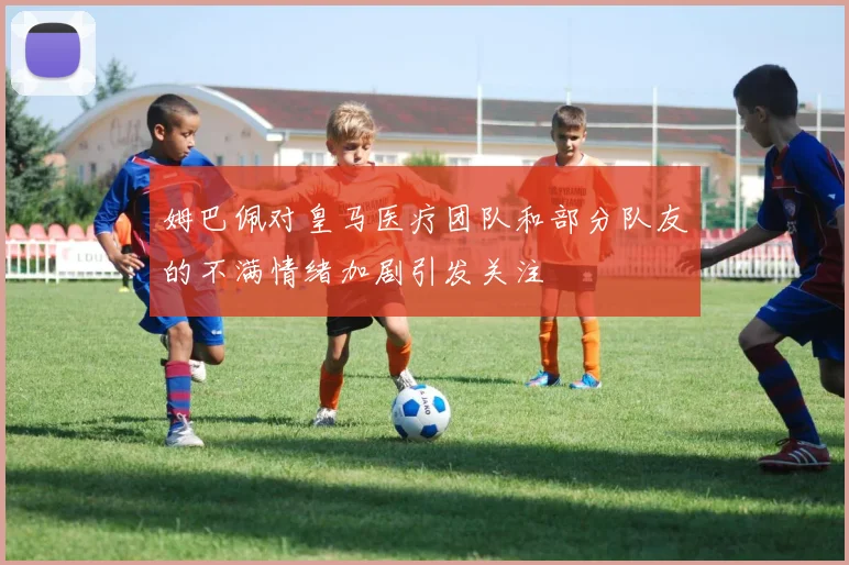 姆巴佩对皇马医疗团队和部分队友的不满情绪加剧引发关注