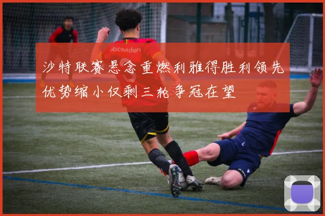 沙特联赛悬念重燃利雅得胜利领先优势缩小仅剩三轮争冠在望