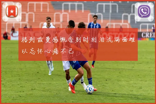 格列兹曼感慨告别时刻泪流满面难以忘怀心痛不已