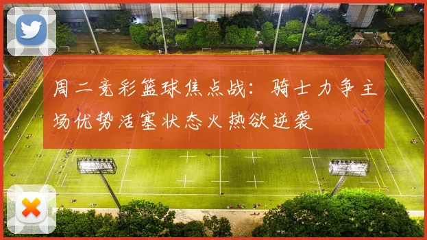 周二竞彩篮球焦点战：骑士力争主场优势活塞状态火热欲逆袭