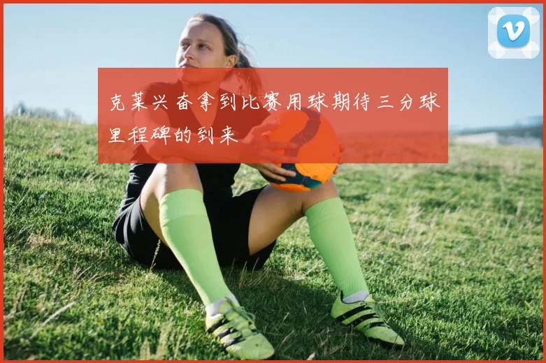 克莱兴奋拿到比赛用球期待三分球里程碑的到来