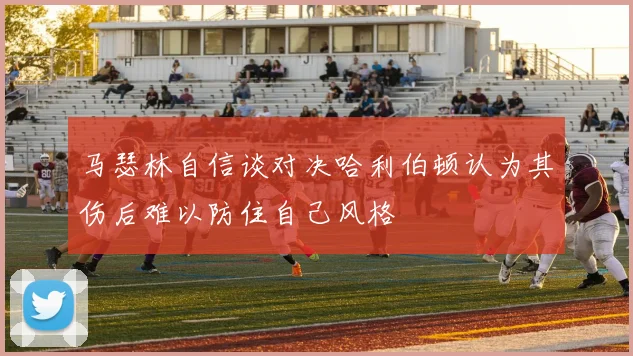 马瑟林自信谈对决哈利伯顿认为其伤后难以防住自己风格