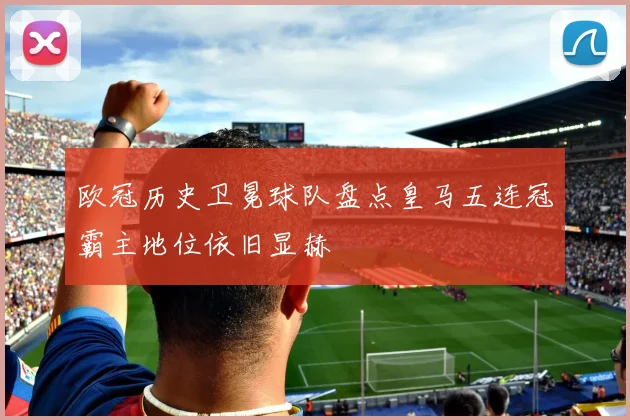 欧冠历史卫冕球队盘点皇马五连冠霸主地位依旧显赫
