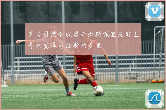 罗马引援会议召开加斯佩里尼盯上齐尔克泽与拉斯帕多里
